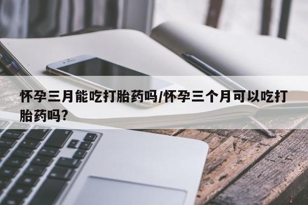 网上米非司酮片米索前列醇在线下单购买怀孕三月能吃打胎药吗/怀孕三个月可以吃打胎药吗?