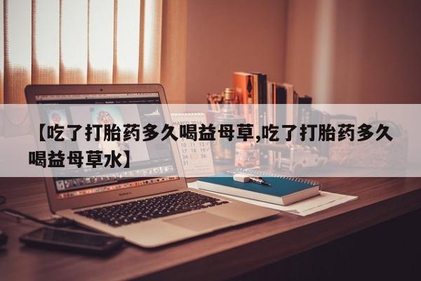 网上米非司酮片米索前列醇在线下单购买【吃了打胎药多久喝益母草,吃了打胎药多久喝益母草水】