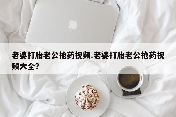 网上米非司酮片米索前列醇在线下单购买老婆打胎老公抢药视频.老婆打胎老公抢药视频大全？