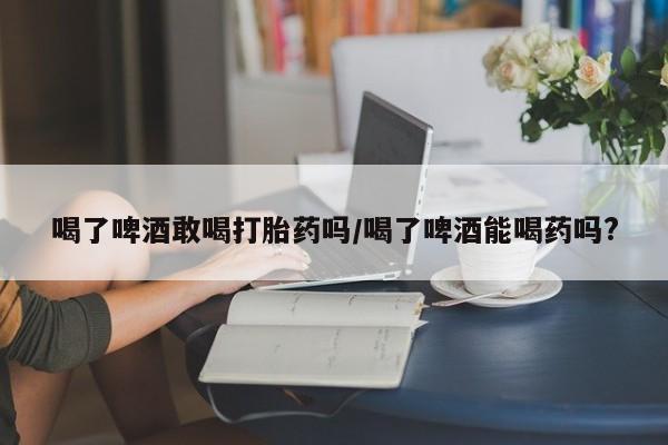 网上米非司酮片米索前列醇在线下单购买喝了啤酒敢喝打胎药吗/喝了啤酒能喝药吗?