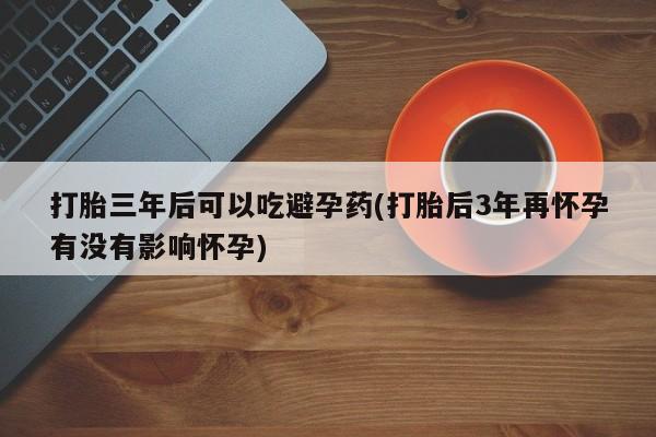 网上米非司酮片米索前列醇在线下单购买打胎三年后可以吃避孕药(打胎后3年再怀孕有没有影响怀孕)