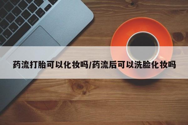 网上米非司酮片米索前列醇在线下单购买药流打胎可以化妆吗/药流后可以洗脸化妆吗