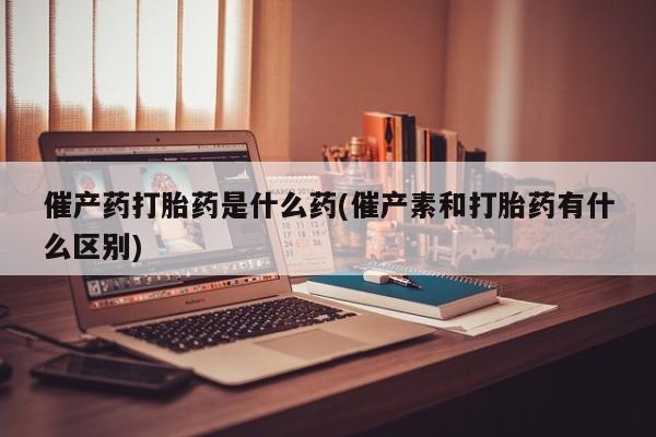 网上米非司酮片米索前列醇在线下单购买催产药打胎药是什么药(催产素和打胎药有什么区别)