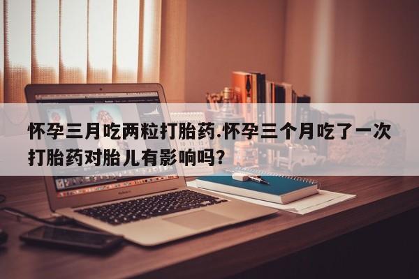 网上米非司酮片米索前列醇在线下单购买怀孕三月吃两粒打胎药.怀孕三个月吃了一次打胎药对胎儿有影响吗？