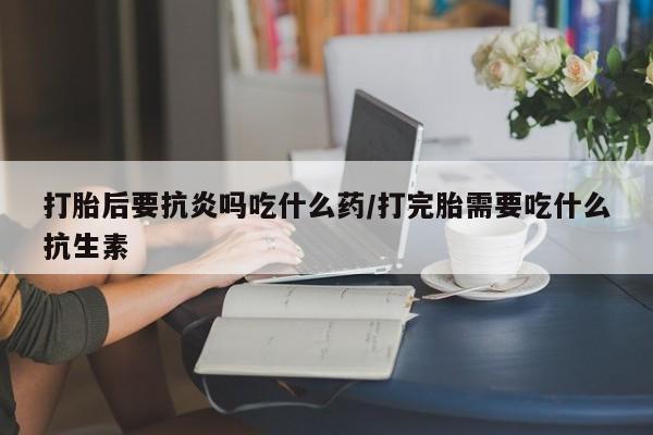 网上米非司酮片米索前列醇在线下单购买打胎后要抗炎吗吃什么药/打完胎需要吃什么抗生素