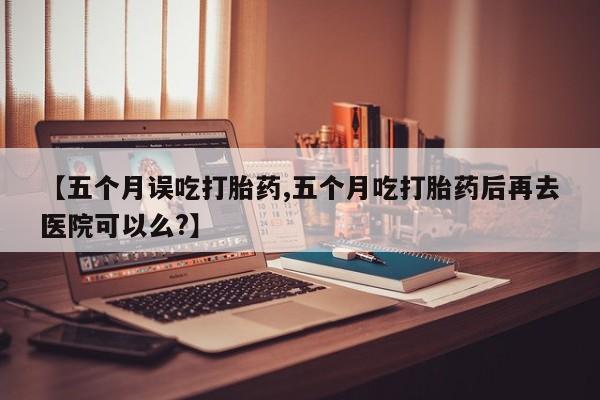 网上米非司酮片米索前列醇在线下单购买【五个月误吃打胎药,五个月吃打胎药后再去医院可以么?】