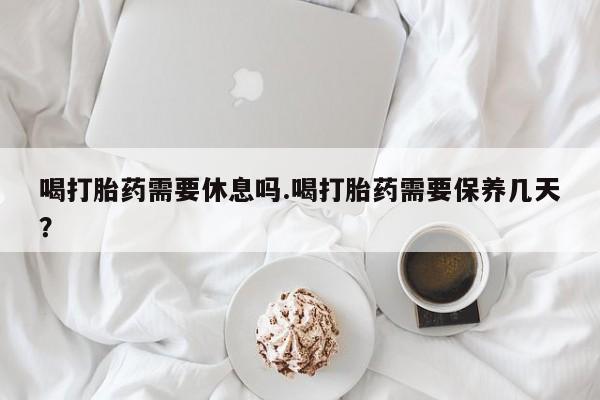 网上米非司酮片米索前列醇在线下单购买喝打胎药需要休息吗.喝打胎药需要保养几天？