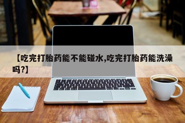 网上米非司酮片米索前列醇在线下单购买【吃完打胎药能不能碰水,吃完打胎药能洗澡吗?】