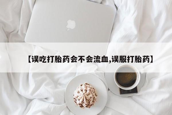 网上米非司酮片米索前列醇在线下单购买【误吃打胎药会不会流血,误服打胎药】