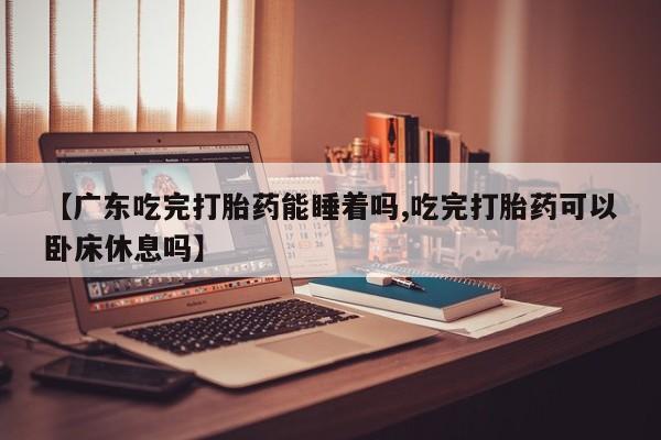 网上米非司酮片米索前列醇在线下单购买【广东吃完打胎药能睡着吗,吃完打胎药可以卧床休息吗】