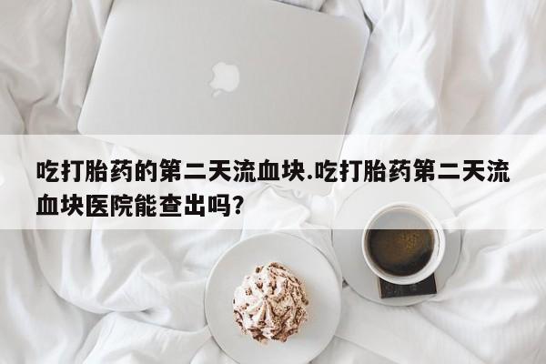 网上米非司酮片米索前列醇在线下单购买吃打胎药的第二天流血块.吃打胎药第二天流血块医院能查出吗？