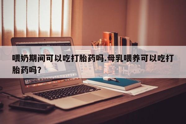 网上米非司酮片米索前列醇在线下单购买喂奶期间可以吃打胎药吗.母乳喂养可以吃打胎药吗？