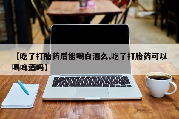网上米非司酮片米索前列醇在线下单购买【吃了打胎药后能喝白酒么,吃了打胎药可以喝啤酒吗】