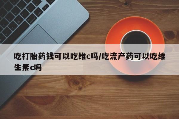 网上米非司酮片米索前列醇在线下单购买吃打胎药钱可以吃维c吗/吃流产药可以吃维生素c吗