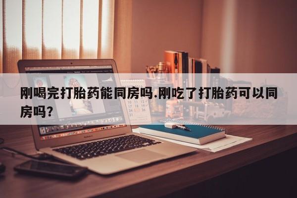 网上米非司酮片米索前列醇在线下单购买刚喝完打胎药能同房吗.刚吃了打胎药可以同房吗？