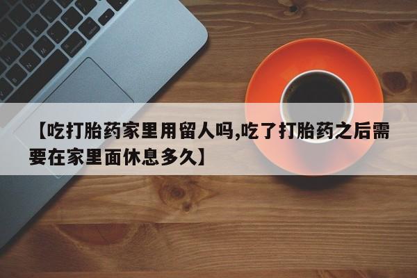 网上米非司酮片米索前列醇在线下单购买【吃打胎药家里用留人吗,吃了打胎药之后需要在家里面休息多久】