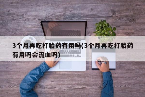 网上米非司酮片米索前列醇在线下单购买3个月再吃打胎药有用吗(3个月再吃打胎药有用吗会流血吗)